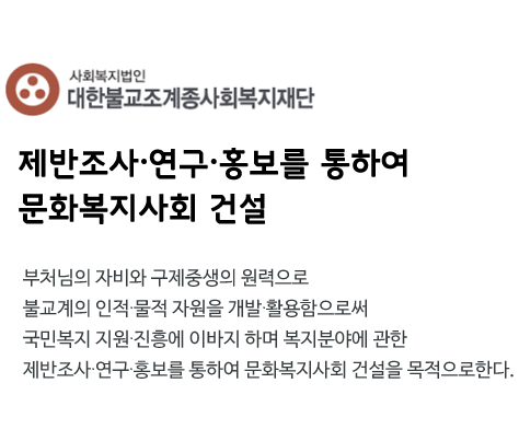 대한불교조계종사회복지재단 로고
     제반조사·연구·홍보를 통하여 
문화복지사회 건설
부처님의 자비와 구제중생의 원력으로 
불교계의 인적·물적 자원을 개발·활용함으로써
국민복지 지원·진흥에 이바지 하며 복지분야에 관한
제반조사·연구·홍보를 통하여 문화복지사회 건설을 목적으로한다.