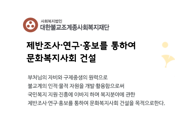 대한불교조계종사회복지재단 로고
     제반조사·연구·홍보를 통하여 
문화복지사회 건설
부처님의 자비와 구제중생의 원력으로 
불교계의 인적·물적 자원을 개발·활용함으로써
국민복지 지원·진흥에 이바지 하며 복지분야에 관한
제반조사·연구·홍보를 통하여 문화복지사회 건설을 목적으로한다.